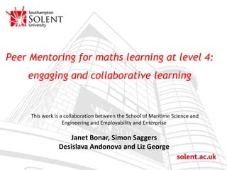 Click to edit Master title style
Peer Mentoring for maths learning at level 4:
engaging and collaborative learning
This work is a collaboration between the School of Maritime Science and
Engineering and Employability and Enterprise
Janet Bonar, Simon Saggers
Desislava Andonova and Liz George
 