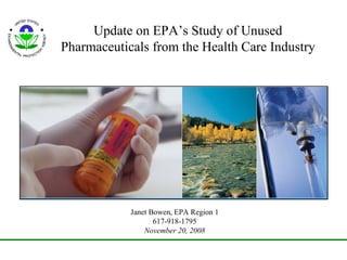 Update on EPA’s Study of Unused Pharmaceuticals from the Health Care Industry Janet Bowen, EPA Region 1 617-918-1795 November 20, 2008 