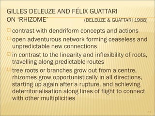 GILLES DELEUZE AND FÉLIX GUATTARI
ON ‘RHIZOME’ (DELEUZE & GUATTARI 1988)
 contrast with dendriform concepts and actions
 open adventurous network forming ceaseless and
unpredictable new connections
 in contrast to the linearity and inflexibility of roots,
travelling along predictable routes
 tree roots or branches grow out from a centre,
rhizomes grow opportunistically in all directions,
starting up again after a rupture, and achieving
deterritorialisation along lines of flight to connect
with other multiplicities
11
 