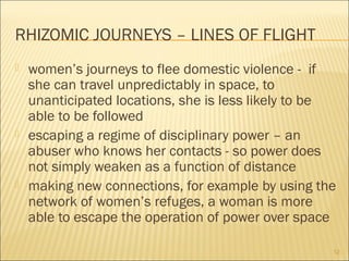 RHIZOMIC JOURNEYS – LINES OF FLIGHT
 women’s journeys to flee domestic violence - if
she can travel unpredictably in space, to
unanticipated locations, she is less likely to be
able to be followed
 escaping a regime of disciplinary power – an
abuser who knows her contacts - so power does
not simply weaken as a function of distance
 making new connections, for example by using the
network of women’s refuges, a woman is more
able to escape the operation of power over space
12
 