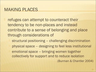 MAKING PLACES
 refuges can attempt to counteract their
tendency to be non-places and instead
contribute to a sense of belonging and place
through considerations of
 structural positioning – challenging discrimination
 physical space – designing to feel less institutional
 emotional space – bringing women together
collectively for support and to reduce isolation
(Burman & Chantler 2004)
15
 
