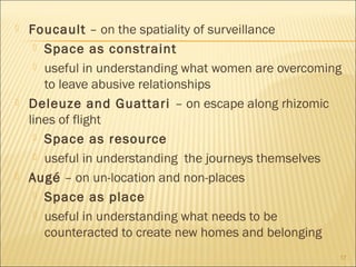  Foucault – on the spatiality of surveillance
 Space as constraint
 useful in understanding what women are overcoming
to leave abusive relationships
 Deleuze and Guattari – on escape along rhizomic
lines of flight
 Space as resource
 useful in understanding the journeys themselves
 Augé – on un-location and non-places
 Space as place
 useful in understanding what needs to be
counteracted to create new homes and belonging
17
 
