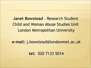Janet Bowstead - Research Student
Child and Woman Abuse Studies Unit
London Metropolitan University
e-mail: j.bowstead@londonmet.ac.uk
tel: 020 7133 5014
19
 
