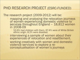 PHD RESEARCH PROJECT (ESRC-FUNDED)
The research project (2009-2012) will be:
 mapping and analysing the relocation journeys
of women experiencing domestic violence to
services throughout England – 18,812 women
in 2008-09
 53.9% had children with them, 67.4% were of White British
ethnic origin, 8.2% were disabled.
 interviewing a sample of women about their
experiences of relocation and resettlement.
 working creatively with women and domestic
violence services to explore a re-
conceptualisation of women’s journeys
2
 