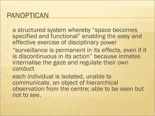 PANOPTICAN
 a structured system whereby “space becomes
specified and functional” enabling the easy and
effective exercise of disciplinary power
 “surveillance is permanent in its effects, even if it
is discontinuous in its action” because inmates
internalise the gaze and regulate their own
conduct
 each individual is isolated, unable to
communicate, an object of hierarchical
observation from the centre; able to be seen but
not to see.
7
 