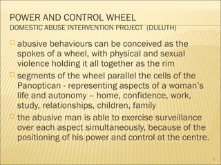 POWER AND CONTROL WHEEL
DOMESTIC ABUSE INTERVENTION PROJECT (DULUTH)
 abusive behaviours can be conceived as the
spokes of a wheel, with physical and sexual
violence holding it all together as the rim
 segments of the wheel parallel the cells of the
Panoptican - representing aspects of a woman’s
life and autonomy – home, confidence, work,
study, relationships, children, family
 the abusive man is able to exercise surveillance
over each aspect simultaneously, because of the
positioning of his power and control at the centre.
9
 