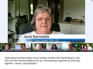 Celebrating Janet Barnstable, senior member of Hello Little World Skypers, who
left us for her heavenly adobe on 22 Jan. Cheryl Kemper organized an online get
together – serene, sad and joyful!
 