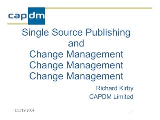 Single Source Publishing
             and
    Change Management
    Change Management
    Change Management
                   Richard Kirby
                 CAPDM Limited

CETIS 2008                    1
 