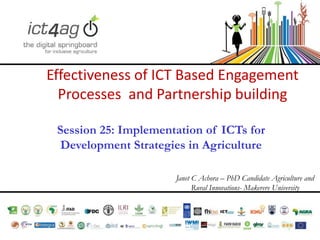 Effectiveness of ICT Based Engagement
Processes and Partnership building
Session 25: Implementation of ICTs for
Development Strategies in Agriculture
Janet C Achora – PhD Candidate Agriculture and
Rural Innovations- Makerere University

 