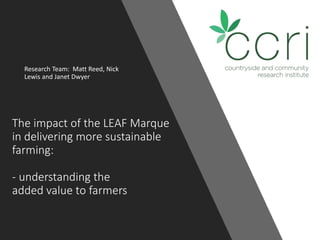The impact of the LEAF Marque
in delivering more sustainable
farming:
- understanding the
added value to farmers
Research Team: Matt Reed, Nick
Lewis and Janet Dwyer
 