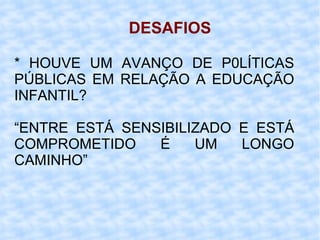 DESAFIOS * HOUVE UM AVANÇO DE P0LÍTICAS PÚBLICAS EM RELAÇÃO A EDUCAÇÃO INFANTIL?  “ ENTRE ESTÁ SENSIBILIZADO E ESTÁ COMPROMETIDO É UM LONGO CAMINHO”  