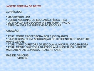 JANETE PEREIRA DE BRITO CURRÍCULO: * MAGISTÉRIO - ISA * CURSO ADCIONAL DE EDUCAÇÃO FÍSICA – ISA * LICENCIADA EM GEOGRAFIA E HISTÓRIA – FACIC * ESPECIALISTA EM SUPERVISÃO ESCOLAR ATUAÇÃO: * ATUEI COMO PROFESSORA POR 6 (SEIS) ANOS. * EX-INTEGRANTE DA ASSOCIAÇÃO DE DIRIGENTES DE CAIC'S DE MINAS GERAIS * ATUEI COMO DIRETORA DA ESCOLA MUNICIPAL JOÃO BATISTA * ATUALMENTE DIRETORA DA ESCOLA MUNICIPAL DR. VIRIATO MASCARENHAS GONZAGA – CAIC (13 ANOS) MÃE DE: VINÍCIUS  VICTOR 
