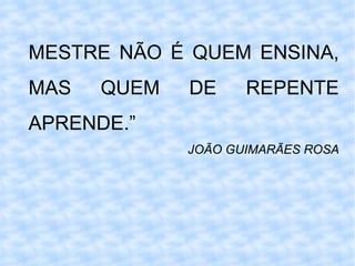 MESTRE NÃO É QUEM ENSINA, MAS QUEM DE REPENTE APRENDE.” JOÃO GUIMARÃES ROSA 