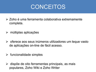CONCEITOS
 Zoho é uma ferramenta colaborativa extremamente
completa.
 múltiplas aplicações
 oferece aos seus inúmeros utilizadores um leque vasto
de aplicações on-line de fácil acesso.
 funcionalidade simples
 dispõe de oito ferramentas principais, as mais
populares, Zoho Wiki e Zoho Writer
 
