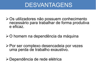 DESVANTAGENS
Os utilizadores não possuem conhecimento
necessário para trabalhar de forma produtiva
e eficaz.
O homem na dependência da máquina
Por ser complexo desencadeia por vezes
uma perda de trabalho exaustivo.
Dependência de rede elétrica
 