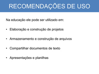 RECOMENDAÇÕES DE USO
Na educação ele pode ser utilizado em:
• Elaboração e construção de projetos
• Armazenamento e construção de arquivos
• Compartilhar documentos de texto
• Apresentações e planilhas
 