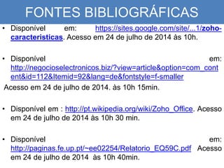 FONTES BIBLIOGRÁFICAS
• Disponível em: https://sites.google.com/site/...1/zoho-
caracteristicas. Acesso em 24 de julho de 2014 às 10h.
• Disponível em:
http://negocioselectronicos.biz/?view=article&option=com_cont
ent&id=112&Itemid=92&lang=de&fontstyle=f-smaller
Acesso em 24 de julho de 2014. às 10h 15min.
• Disponível em : http://pt.wikipedia.org/wiki/Zoho_Office. Acesso
em 24 de julho de 2014 às 10h 30 min.
• Disponível em:
http://paginas.fe.up.pt/~ee02254/Relatorio_EQ59C.pdf Acesso
em 24 de julho de 2014 às 10h 40min.
 