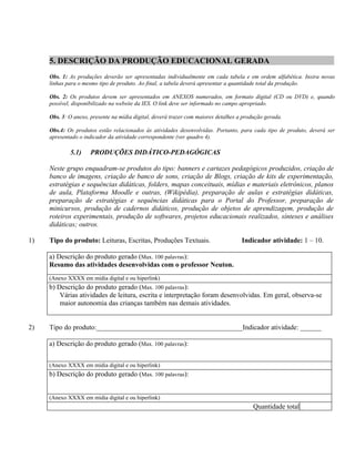 5. DESCRIÇÃO DA PRODUÇÃO EDUCACIONAL GERADA
     Obs. 1: As produções deverão ser apresentadas individualmente em cada tabela e em ordem alfabética. Insira novas
     linhas para o mesmo tipo de produto. Ao final, a tabela deverá apresentar a quantidade total da produção.

     Obs. 2: Os produtos devem ser apresentados em ANEXOS numerados, em formato digital (CD ou DVD) e, quando
     possível, disponibilizado na website da IES. O link deve ser informado no campo apropriado.

     Obs. 3: O anexo, presente na mídia digital, deverá trazer com maiores detalhes a produção gerada.

     Obs.4: Os produtos estão relacionados às atividades desenvolvidas. Portanto, para cada tipo de produto, deverá ser
     apresentado o indicador da atividade correspondente (ver quadro 4).

             5.1)     PRODUÇÕES DIDÁTICO-PEDAGÓGICAS

     Neste grupo enquadram-se produtos do tipo: banners e cartazes pedagógicos produzidos, criação de
     banco de imagens, criação de banco de sons, criação de Blogs, criação de kits de experimentação,
     estratégias e sequências didáticas, folders, mapas conceituais, mídias e materiais eletrônicos, planos
     de aula, Plataforma Moodle e outras, (Wikipédia), preparação de aulas e estratégias didáticas,
     preparação de estratégias e sequências didáticas para o Portal do Professor, preparação de
     minicursos, produção de cadernos didáticos, produção de objetos de aprendizagem, produção de
     roteiros experimentais, produção de softwares, projetos educacionais realizados, sínteses e análises
     didáticas; outros.

1)   Tipo do produto: Leituras, Escritas, Produções Textuais.                        Indicador atividade: 1 – 10.

     a) Descrição do produto gerado (Max. 100 palavras):
     Resumo das atividades desenvolvidas com o professor Neuton.
     (Anexo XXXX em mídia digital e ou hiperlink)
     b) Descrição do produto gerado (Max. 100 palavras):
         Várias atividades de leitura, escrita e interpretação foram desenvolvidas. Em geral, observa-se
         maior autonomia das crianças também nas demais atividades.


2)   Tipo do produto:__________________________________________Indicador atividade: ______

     a) Descrição do produto gerado (Max. 100 palavras):


     (Anexo XXXX em mídia digital e ou hiperlink)
     b) Descrição do produto gerado (Max. 100 palavras):


     (Anexo XXXX em mídia digital e ou hiperlink)
                                                                                          Quantidade total
 