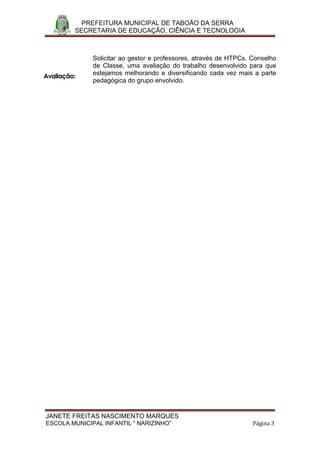 PREFEITURA MUNICIPAL DE TABOÃO DA SERRA
         SECRETARIA DE EDUCAÇÃO, CIÊNCIA E TECNOLOGIA



              Solicitar ao gestor e professores, através de HTPCs, Conselho
              de Classe, uma avaliação do trabalho desenvolvido para que
              estejamos melhorando e diversificando cada vez mais a parte
Avaliação:
              pedagógica do grupo envolvido.




JANETE FREITAS NASCIMENTO MARQUES
ESCOLA MUNICIPAL INFANTIL “ NARIZINHO”                             Página 3
 