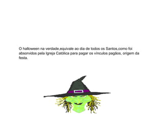 O halloween na verdade,equivale ao dia de todos os Santos,como foi absorvidos pela Igreja Católica para pagar os vínculos pagãos, origem da festa. 