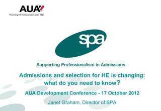 Admissions and selection for HE is changing:
        what do you need to know?
  AUA Development Conference - 17 October 2012
          Janet Graham, Director of SPA
 