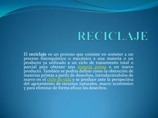 RECICLAJE El reciclaje es un proceso que consiste en someter a un proceso fisicoquímico o mecánico a una materia o un producto ya utilizado a un ciclo de tratamiento total o parcial para obtener una materia prima o un nuevo producto. También se podría definir como la obtención de materias primas a partir de desechos, introduciéndolos de nuevo en el ciclo de vida y se produce ante la perspectiva del agotamiento de recursos naturales, macro económico y para eliminar de forma eficaz los desechos. 