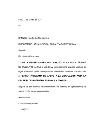 Loja, 17 de Marzo del 2011<br />Sr.<br />Dr.Mg.Sc. Rogelio Castillo Bermeo<br />DIRECTOR DEL AREA JURIDICA, SOCIAL Y ADMINISTRATIVA<br />Ciudad.-<br />De mis consideraciones:<br />Yo, ENITH JANETH QUIZHPE ORELLANA, EGRESADA DE LA CARRERA DE BANCA Y FINANZAS, a Usted muy comedidamente expreso y solicito se digne autorizar a quien corresponda se me confiera matrícula ordinaria para el TERCER PROGRAMA DE APOYO A LA GRADUACION PARA LA CARRERA DE INGERNERIA EN BANCA Y FINANZAS.<br />Segura de ser atendida favorablemente, me anticipo en agradecerle y le saluda con la mayor consideración.<br />Atentamente<br />Enith Quizhpe Orellan<br />1104235302<br />ANÁLISIS FINANCIERO<br />El análisis financiero es una técnica que tiene como fin evaluar el comportamiento operativo de una empresa, la situación anterior, su diagnóstico de la situación actual y la predicción de los eventos futuros y que, en consecuencia, se orienta hacia la obtención de objetivos previamente definidos. <br />El análisis financiero de la empresa, forma parte de un proceso de información cuyo objetivo fundamental, es la de aportar datos para la toma de decisiones. Los usuarios de esta información, son muchos y variados, desde los gerentes de empresa interesados en la evaluación de la misma, directores financieros acerca de la viabilidad de nuevas inversiones, nuevos proyectos y cuál es la mejor vía de financiación, hasta entidades financieras externas sobre si es conveniente o no conceder créditos para llevar a cabo dichas inversiones. <br />OBJETIVOS DEL ANÁLISIS FINANCIERO<br />1. Evaluar los resultados de la actividad realizada.<br />2. Poner de manifiesto las reservas internas existentes en la empresa.3. Aumentar la productividad del trabajo.<br />4. Emplear de forma eficiente los medios que representan los activos fijos y los inventarios.<br />5. Disminuir el costo de los servicios y lograr la eficiencia planificada.6. El estudio de toda información acerca de cómo está encaminada la dirección del trabajo en la empresa. <br />LAS RAZONES DEL ANÁLISIS FINANCIERO<br />Las razones financieras han sido clasificadas, para una mejor interpretación y análisis, de múltiples maneras. Algunos autores prefieren otorgar mayor importancia a la rentabilidad de la empresa e inician su estudio por los componentes que conforman ésta variable continuando, por ejemplo, con la explicación de los indicadores de solvencia, liquidez y eficiencia. Otros textos plantean en primer lugar la solvencia y después la rentabilidad y estabilidad, definiendo ésta última en la misma categoría de la eficiencia. De la misma manera, existen cientos de razones o índices que pueden calcularse con base en los estados financieros de un ente económico, pero no todos son importantes a la hora de diagnosticar una situación o evaluar un resultado.  <br />Dichos grupos son:<br />Razones de liquidez, que evalúan la capacidad de la empresa para satisfacer sus obligaciones a corto plazo. Implica, por tanto, la habilidad para convertir activos en efectivo. <br />Razones de estructura de capital y solvencia, que miden el grado en el cual la empresa ha sido financiada mediante deudas.<br />Razones de actividad, que establecen la efectividad con la que se están usando los recursos de la empresa.<br /> 4. Razones de rentabilidad, que miden la eficiencia de la administración a través de los rendimientos generados sobre las ventas y sobre la inversión.  <br />Los indicadores financieros deben interpretarse con prudencia ya que los factores que afectan alguno de sus componentes —numerador o denominador— pueden afectar, también, directa y proporcionalmente al otro, distorsionando la realidad financiera del ente. Por ejemplo, clasificar una obligación a corto plazo dentro de los pasivos a largo plazo puede mejorar la razón corriente, en forma engañosa.  <br />