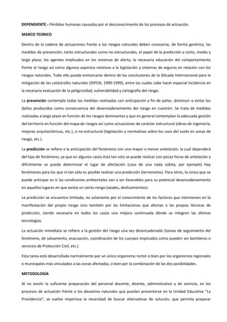 DEPENDIENTE.- Pérdidas humanas causadas por el desconocimiento de los procesos de actuación.
MARCO TEORICO
Dentro de la cadena de actuaciones frente a los riesgos naturales deben conocerse, de forma genérica, las
medidas de prevención, tanto estructurales como no estructurales, el papel de la predicción a corto, medio y
largo plazo; los agentes implicados en los sistemas de alerta; la necesaria educación del comportamiento
frente al riesgo así como algunos aspectos relativos a la legislación y sistemas de seguros en relación con los
riesgos naturales. Todo ello puede enmarcarse dentro de las conclusiones de la Década Internacional para la
mitigación de las catástrofes naturales (DIPCN, 1990-1999), entre las cuales cabe hacer especial incidencia en
la necesaria evaluación de la peligrosidad, vulnerabilidad y cartografía del riesgo.
La prevención contempla todas las medidas realizadas con anticipación a fin de paliar, disminuir o evitar los
daños producidos como consecuencia del desencadenamiento del riesgo en cuestión. Se trata de medidas
realizadas a largo plazo en función de los riesgos dominantes y que en general contemplan la adecuada gestión
del territorio en función del mapa de riesgos así como actuaciones de carácter estructural (obras de ingeniería,
mejoras arquitectónicas, etc.), o no-estructural (legislación y normativas sobre los usos del suelo en zonas de
riesgo, etc.).
La predicción se refiere a la anticipación del fenómeno con una mayor o menor antelación, la cual dependerá
del tipo de fenómeno, ya que en algunos casos ésta tan solo se puede realizar con pocas horas de antelación y
difícilmente se puede determinar el lugar de afectación (caso de una riada súbita, por ejemplo) Hay
fenómenos para los que ni tan sólo es posible realizar una predicción (terremotos). Para otros, lo único que se
puede anticipar es si las condiciones ambientales van a ser favorables para su potencial desencadenamiento
en aquellos lugares en que exista un cierto riesgo (aludes, deslizamientos).
La predicción se encuentra limitada, no solamente por el conocimiento de los factores que intervienen en la
manifestación del propio riesgo sino también por las limitaciones que afectan a las propias técnicas de
predicción, siendo necesaria en todos los casos una mejora continuada dónde se integren las últimas
tecnologías.
La actuación inmediata se refiere a la gestión del riesgo una vez desencadenado (tareas de seguimiento del
fenómeno, de salvamento, evacuación, coordinación de los cuerpos implicados como pueden ser bomberos o
servicios de Protección Civil, etc.).
Esta tarea está desarrollada normalmente por un único organismo rector o bien por los organismos regionales
o municipales más vinculados a las zonas afectadas, o bien por la combinación de las dos posibilidades.
METODOLOGÍA
Al no existir la suficiente preparación del personal docente, dicente, administrativo y de servicio, en los
procesos de actuación frente a los desastres naturales que puedan presentarse en la Unidad Educativa “La
Providencia”; se vuelve imperiosa la necesidad de buscar alternativas de solución, que permita preparar

 