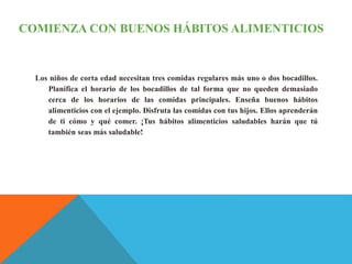 COMIENZA CON BUENOS HÁBITOS ALIMENTICIOS
Los niños de corta edad necesitan tres comidas regulares más uno o dos bocadillos.
Planifica el horario de los bocadillos de tal forma que no queden demasiado
cerca de los horarios de las comidas principales. Enseña buenos hábitos
alimenticios con el ejemplo. Disfruta las comidas con tus hijos. Ellos aprenderán
de ti cómo y qué comer. ¡Tus hábitos alimenticios saludables harán que tú
también seas más saludable!
 