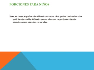 PORCIONES PARA NIÑOS
Sirve porciones pequeñas a los niños de corta edad, si se quedan con hambre ellos
pedirán más comida. Ofréceles nuevos alimentos en porciones aún más
pequeñas, como una o dos cucharadas.
 
