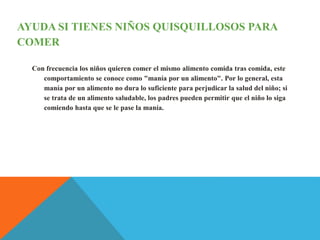 AYUDA SI TIENES NIÑOS QUISQUILLOSOS PARA
COMER
Con frecuencia los niños quieren comer el mismo alimento comida tras comida, este
comportamiento se conoce como "manía por un alimento". Por lo general, esta
manía por un alimento no dura lo suficiente para perjudicar la salud del niño; si
se trata de un alimento saludable, los padres pueden permitir que el niño lo siga
comiendo hasta que se le pase la manía.
 