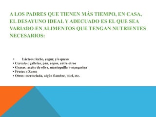 A LOS PADRES QUE TIENEN MÁS TIEMPO, EN CASA,
EL DESAYUNO IDEAL Y ADECUADO ES EL QUE SEA
VARIADO EN ALIMENTOS QUE TENGAN NUTRIENTES
NECESARIOS:
• Lácteos: leche, yogur, y/o queso
• Cereales: galletas, pan, copos, entre otros
• Grasas: aceite de oliva, mantequilla o margarina
• Frutas o Zumo
• Otros: mermelada, algún fiambre, miel, etc.
 