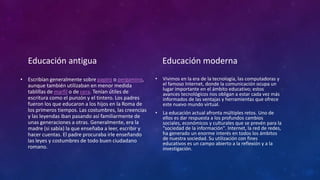 Educación antigua
• Escribían generalmente sobre papiro o pergamino,
aunque también utilizaban en menor medida
tablillas de marfil o de cera. Tenían útiles de
escritura como el punzón y el tintero. Los padres
fueron los que educaron a los hijos en la Roma de
los primeros tiempos. Las costumbres, las creencias
y las leyendas iban pasando así familiarmente de
unas generaciones a otras. Generalmente, era la
madre (si sabía) la que enseñaba a leer, escribir y
hacer cuentas. El padre procuraba irle enseñando
las leyes y costumbres de todo buen ciudadano
romano.
Educación moderna
• Vivimos en la era de la tecnología, las computadoras y
el famoso Internet, donde la comunicación ocupa un
lugar importante en el ámbito educativo; estos
avances tecnológicos nos obligan a estar cada vez más
informados de las ventajas y herramientas que ofrece
este nuevo mundo virtual.
• La educación actual afronta múltiples retos. Uno de
ellos es dar respuesta a los profundos cambios
sociales, económicos y culturales que se prevén para la
"sociedad de la información". Internet, la red de redes,
ha generado un enorme interés en todos los ámbitos
de nuestra sociedad. Su utilización con fines
educativos es un campo abierto a la reflexión y a la
investigación.
 