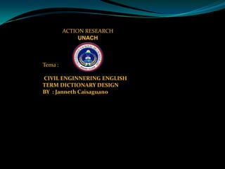 ACTION RESEARCHUNACHTema : CIVIL ENGINNERING ENGLISH TERM DICTIONARY DESIGNBY  : JannethCaisaguano 