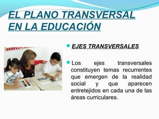 EL PLANO TRANSVERSAL 
EN LA EDUCACIÓN
         EJES TRANSVERSALES


         Los       ejes     transversales
          constituyen temas recurrentes
          que emergen de la realidad
          social    y    que     aparecen
          entretejidos en cada una de las
          áreas curriculares.
 
