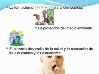 La formación ciudadana y para la democracia.




                 La protección del medio ambiente.




El correcto desarrollo de la salud y la recreación de
 las estudiantes y los estudiantes.
 