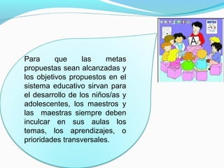 Para      que     las    metas
propuestas sean alcanzadas y
los objetivos propuestos en el
sistema educativo sirvan para
el desarrollo de los niños/as y
adolescentes, los maestros y
las maestras siempre deben
inculcar en sus aulas los
temas, los aprendizajes, o
prioridades transversales.
 