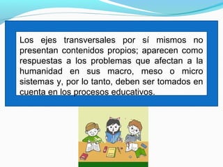 Los ejes transversales por sí mismos no
presentan contenidos propios; aparecen como
respuestas a los problemas que afectan a la
humanidad en sus macro, meso o micro
sistemas y, por lo tanto, deben ser tomados en
cuenta en los procesos educativos.
 