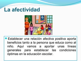 La afectividad




Establecer una relación afectiva positiva aporta
 beneficios tanto a la persona que educa como al
 niño. Aquí vamos a aportar unas líneas
 generales para establecer las condiciones
 óptimas en la educación escolar.
 