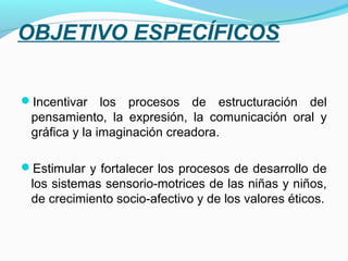 OBJETIVO ESPECÍFICOS

Incentivar    los procesos de estructuración del
 pensamiento, la expresión, la comunicación oral y
 gráfica y la imaginación creadora.

Estimular y fortalecer los procesos de desarrollo de
 los sistemas sensorio-motrices de las niñas y niños,
 de crecimiento socio-afectivo y de los valores éticos.
 