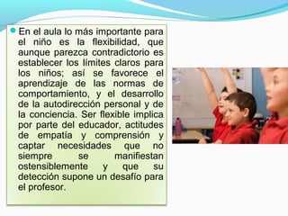 En el aula lo más importante para
 el niño es la flexibilidad, que
 aunque parezca contradictorio es
 establecer los límites claros para
 los niños; así se favorece el
 aprendizaje de las normas de
 comportamiento, y el desarrollo
 de la autodirección personal y de
 la conciencia. Ser flexible implica
 por parte del educador, actitudes
 de empatía y comprensión y
 captar necesidades que no
 siempre       se       manifiestan
 ostensiblemente     y    que     su
 detección supone un desafío para
 el profesor.
 