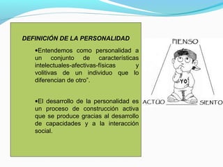 DEFINICIÓN DE LA PERSONALIDAD
   •Entendemos como personalidad a
   un conjunto de características
   intelectuales-afectivas-físicas y
   volitivas de un individuo que lo
   diferencian de otro”.


   •El desarrollo de la personalidad es
   un proceso de construcción activa
   que se produce gracias al desarrollo
   de capacidades y a la interacción
   social.
 