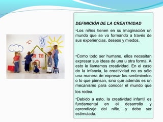 DEFINICIÓN DE LA CREATIVIDAD
•Los niños tienen en su imaginación un
mundo que se va formando a través de
sus experiencias, deseos y miedos.


•Como todo ser humano, ellos necesitan
expresar sus ideas de una u otra forma. A
esto le llamamos creatividad. En el caso
de la infancia, la creatividad no es sólo
una manera de expresar los sentimientos
o lo que piensan, sino que además es un
mecanismo para conocer el mundo que
los rodea.
•Debido a esto, la creatividad infantil es
fundamental    en    el    desarrollo    y
aprendizaje del niño, y debe ser
estimulada.
 