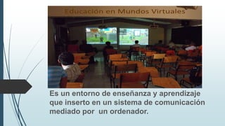 Es un entorno de enseñanza y aprendizaje
que inserto en un sistema de comunicación
mediado por un ordenador.
 