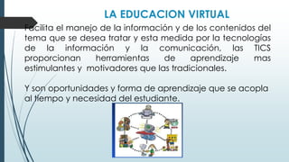 LA EDUCACION VIRTUAL
Facilita el manejo de la información y de los contenidos del
tema que se desea tratar y esta medida por la tecnologías
de la información y la comunicación, las TICS
proporcionan herramientas de aprendizaje mas
estimulantes y motivadores que las tradicionales.
Y son oportunidades y forma de aprendizaje que se acopla
al tiempo y necesidad del estudiante.
 