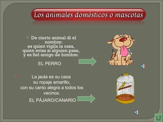 De cierto animal di el nombre: es quien vigila la casa, quien avisa si alguien pasa, y es fiel amigo de hombre. EL PERRO La jaula es su casa su ropaje amarillo, con su canto alegra a todos los vecinos. EL PÁJARO/CANARIO 
