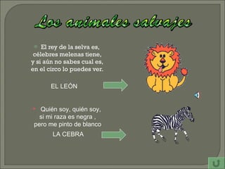 El rey de la selva es,  célebres melenas tiene, y si aún no sabes cual es, en el circo lo puedes ver. EL LEÓN Quién soy, quién soy,  si mi raza es negra , pero me pinto de blanco LA CEBRA 