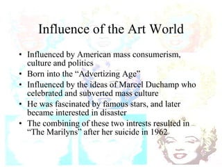 Influence of the Art World Influenced by American mass consumerism, culture and politics Born into the “Advertizing Age” Influenced by the ideas of Marcel Duchamp who celebrated and subverted mass culture He was fascinated by famous stars, and later became interested in disaster The combining of these two intrests resulted in “The Marilyns” after her suicide in 1962 