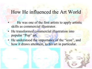 How He influenced the Art World He was one of the first artists to apply artistic skills as commercial illustrator. He transformed commercial illustration into popular “Pop” art. He understood the importance of the “icon”, and how it draws attention, to his art in particular. 