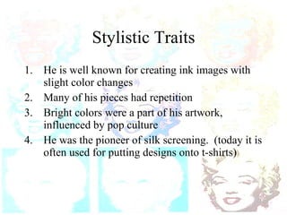Stylistic Traits He is well known for creating ink images with slight color changes Many of his pieces had repetition Bright colors were a part of his artwork, influenced by pop culture He was the pioneer of silk screening.  (today it is often used for putting designs onto t-shirts)  
